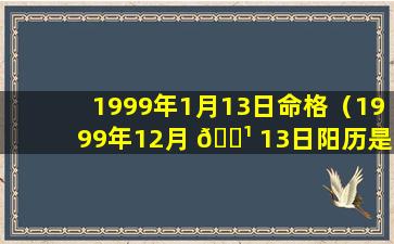 1999年1月13日命格（1999年12月 🌹 13日阳历是多少号 🦍 ）
